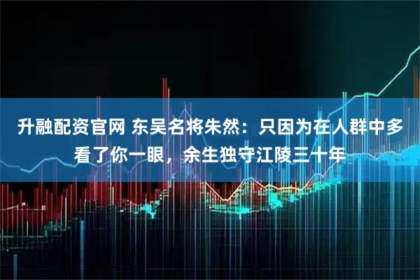 升融配资官网 东吴名将朱然：只因为在人群中多看了你一眼，余生独守江陵三十年