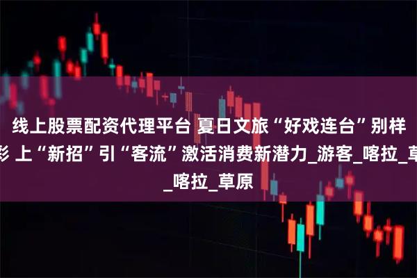 线上股票配资代理平台 夏日文旅“好戏连台”别样精彩 上“新招”引“客流”激活消费新潜力_游客_喀拉_草原