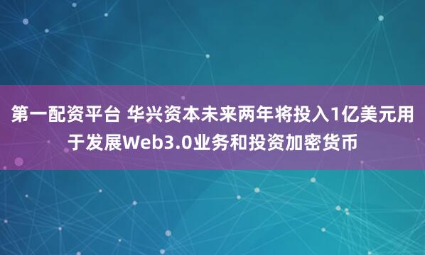 第一配资平台 华兴资本未来两年将投入1亿美元用于发展Web3.0业务和投资加密货币