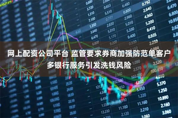 网上配资公司平台 监管要求券商加强防范单客户多银行服务引发洗钱风险