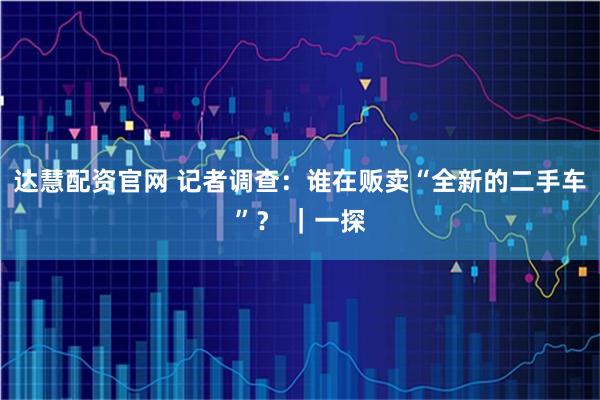 达慧配资官网 记者调查：谁在贩卖“全新的二手车”？ ｜一探