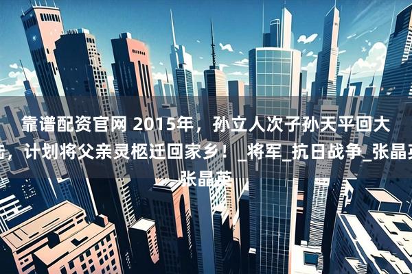 靠谱配资官网 2015年，孙立人次子孙天平回大陆，计划将父亲灵柩迁回家乡！_将军_抗日战争_张晶英