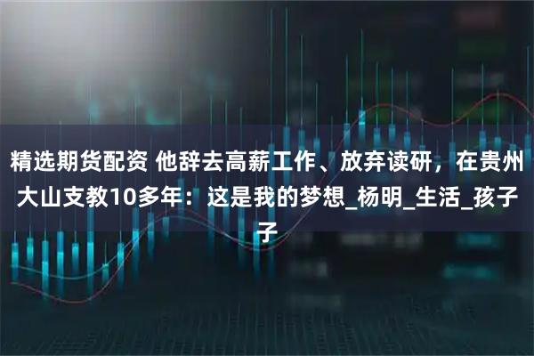 精选期货配资 他辞去高薪工作、放弃读研，在贵州大山支教10多年：这是我的梦想_杨明_生活_孩子
