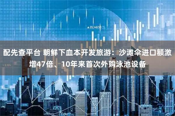 配先查平台 朝鲜下血本开发旅游：沙滩伞进口额激增47倍、10年来首次外购泳池设备