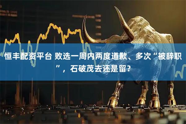 恒丰配资平台 败选一周内两度道歉、多次“被辞职”，石破茂去还是留？