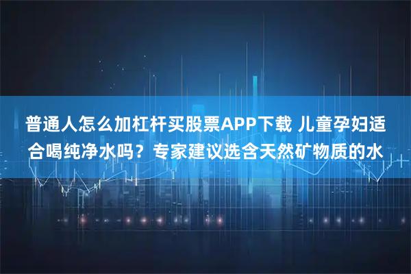 普通人怎么加杠杆买股票APP下载 儿童孕妇适合喝纯净水吗？专家建议选含天然矿物质的水