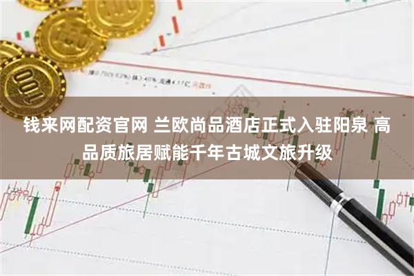 钱来网配资官网 兰欧尚品酒店正式入驻阳泉 高品质旅居赋能千年古城文旅升级