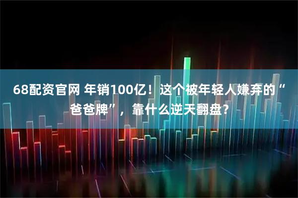 68配资官网 年销100亿！这个被年轻人嫌弃的“爸爸牌”，靠什么逆天翻盘？