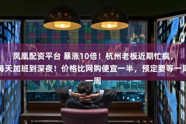 凤凰配资平台 暴涨10倍！杭州老板近期忙疯，每天加班到深夜！价格比网购便宜一半，预定要等一周