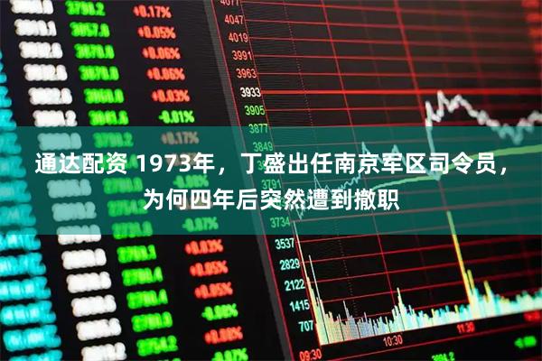 通达配资 1973年，丁盛出任南京军区司令员，为何四年后突然遭到撤职