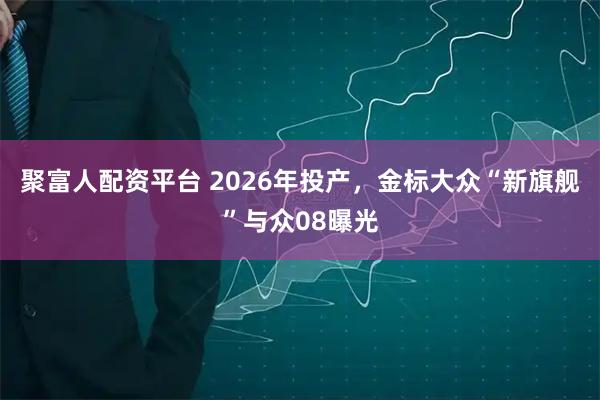 聚富人配资平台 2026年投产，金标大众“新旗舰”与众08曝光