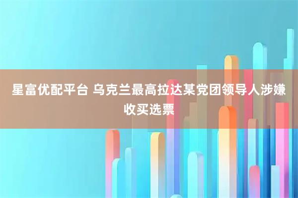 星富优配平台 乌克兰最高拉达某党团领导人涉嫌收买选票