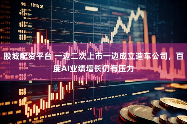股城配资平台 一边二次上市一边成立造车公司，百度AI业绩增长仍有压力
