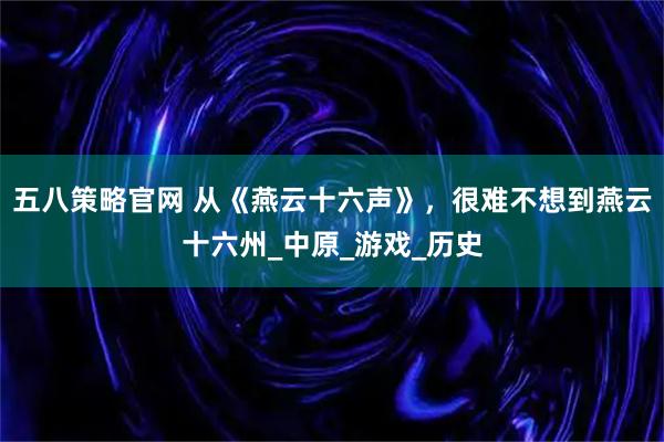 五八策略官网 从《燕云十六声》，很难不想到燕云十六州_中原_游戏_历史