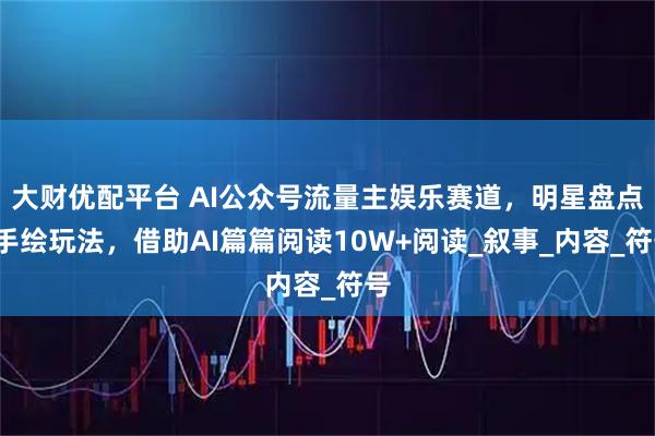 大财优配平台 AI公众号流量主娱乐赛道，明星盘点+手绘玩法，借助AI篇篇阅读10W+阅读_叙事_内容_符号