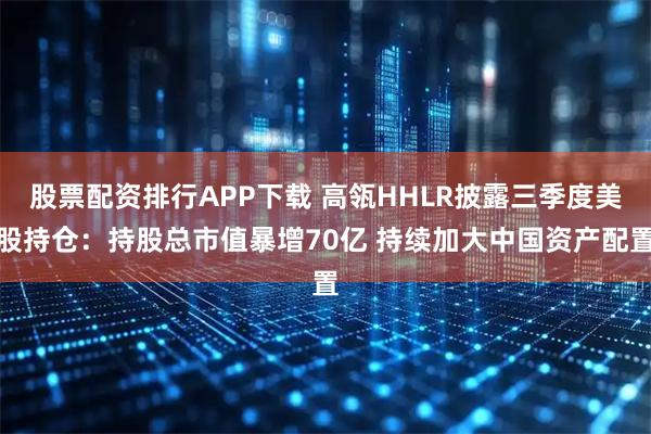 股票配资排行APP下载 高瓴HHLR披露三季度美股持仓：持股总市值暴增70亿 持续加大中国资产配置