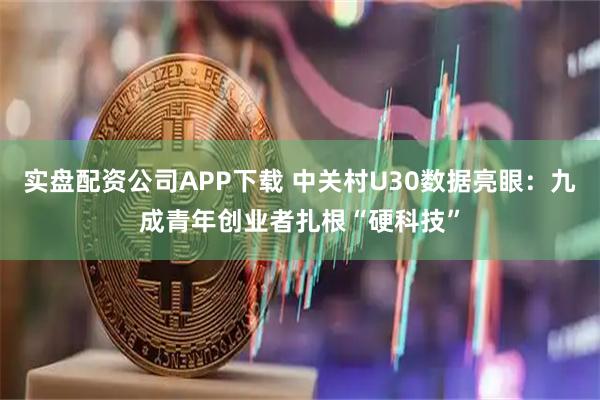 实盘配资公司APP下载 中关村U30数据亮眼：九成青年创业者扎根“硬科技”